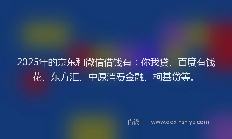 2025年的京东和微信借钱有：你我贷、百度有钱花、东方汇、中原消费金融、柯基贷等。