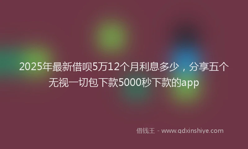 2025年最新借呗5万12个月利息多少，分享五个无视一切包下款5000秒下款的app