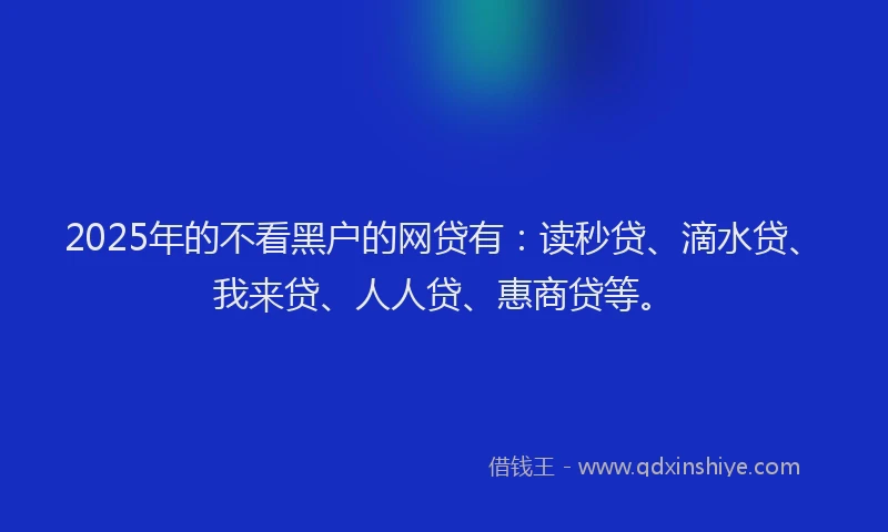 2025年的不看黑户的网贷有：读秒贷、滴水贷、我来贷、人人贷、惠商贷等。