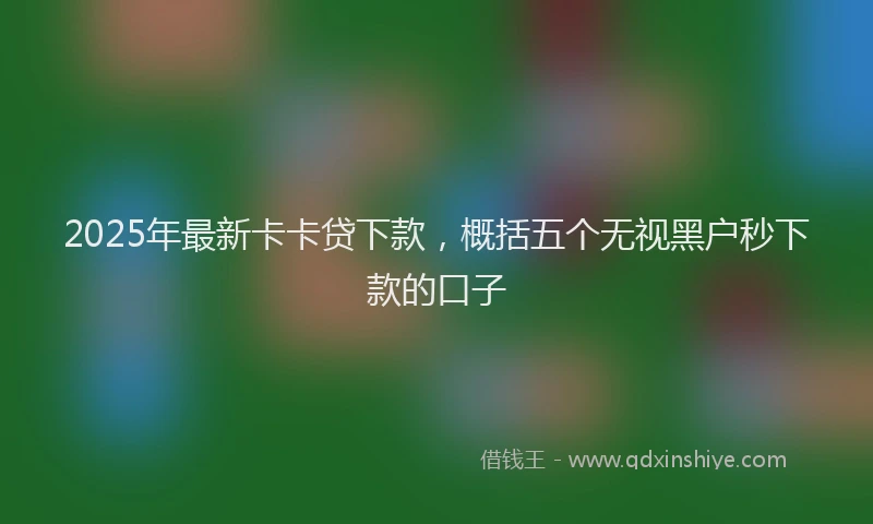 2025年最新卡卡贷下款，概括五个无视黑户秒下款的口子