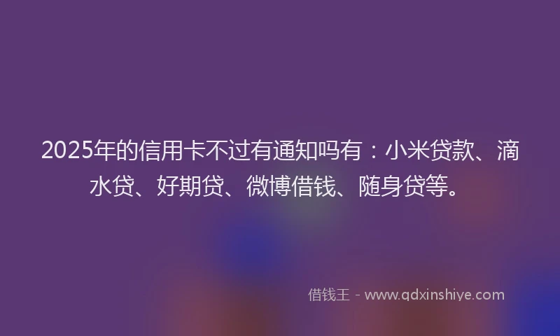 2025年的信用卡不过有通知吗有：小米贷款、滴水贷、好期贷、微博借钱、随身贷等。