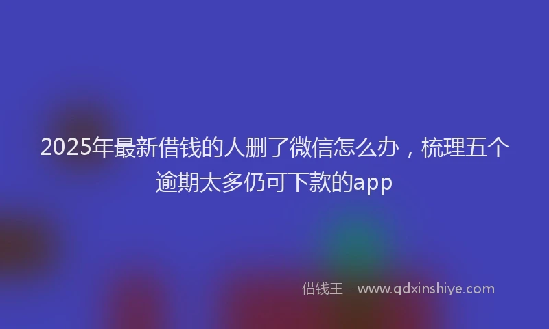 2025年最新借钱的人删了微信怎么办，梳理五个逾期太多仍可下款的app