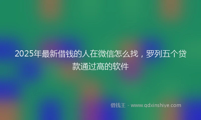 2025年最新借钱的人在微信怎么找，罗列五个贷款通过高的软件