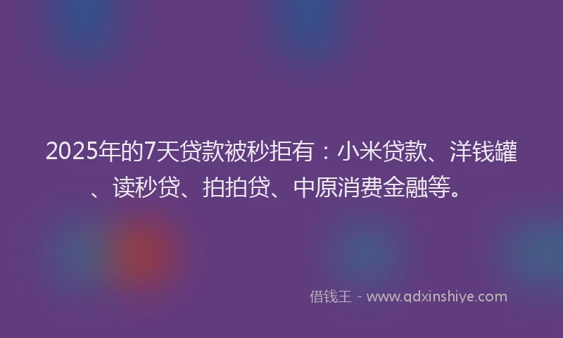 2025年的7天贷款被秒拒有：小米贷款、洋钱罐、读秒贷、拍拍贷、中原消费金融等。
