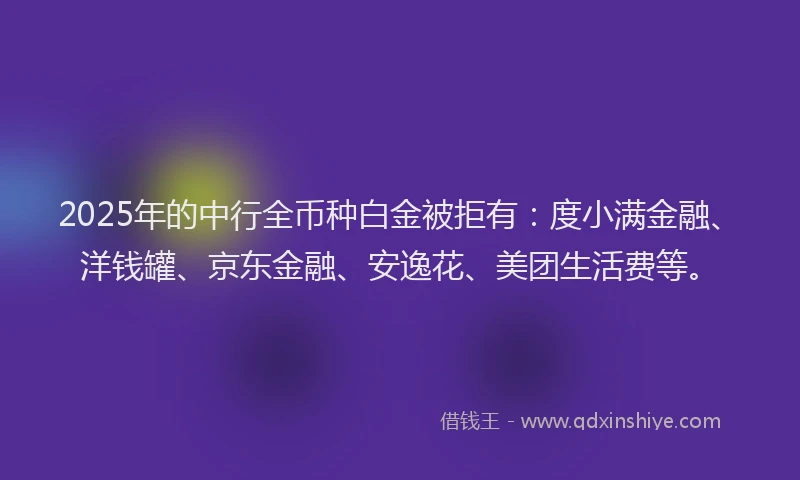 2025年的中行全币种白金被拒有：度小满金融、洋钱罐、京东金融、安逸花、美团生活费等。