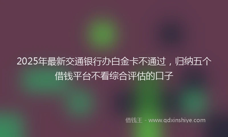 2025年最新交通银行办白金卡不通过，归纳五个借钱平台不看综合评估的口子