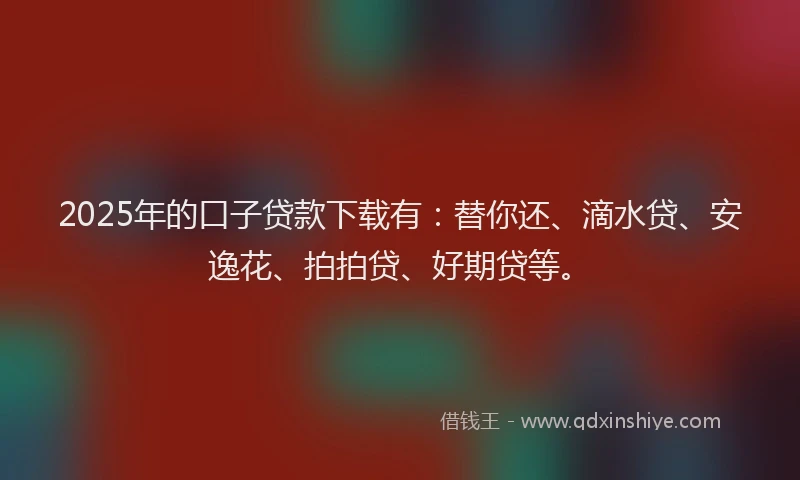 2025年的口子贷款下载有：替你还、滴水贷、安逸花、拍拍贷、好期贷等。