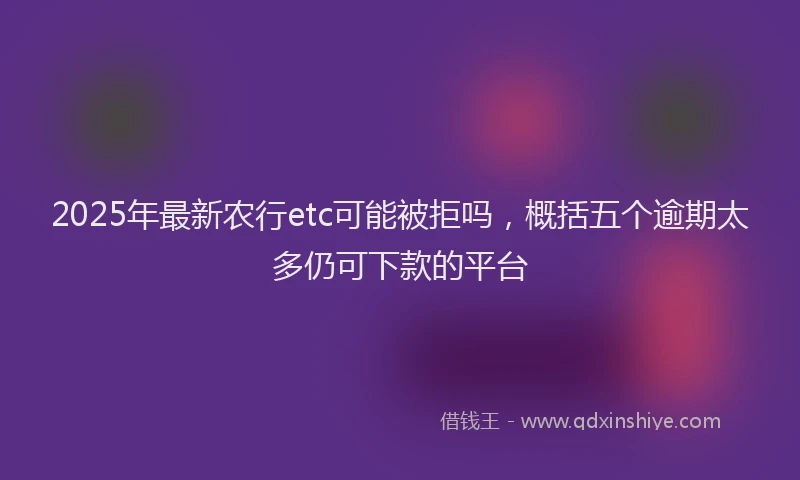 2025年最新农行etc可能被拒吗，概括五个逾期太多仍可下款的平台