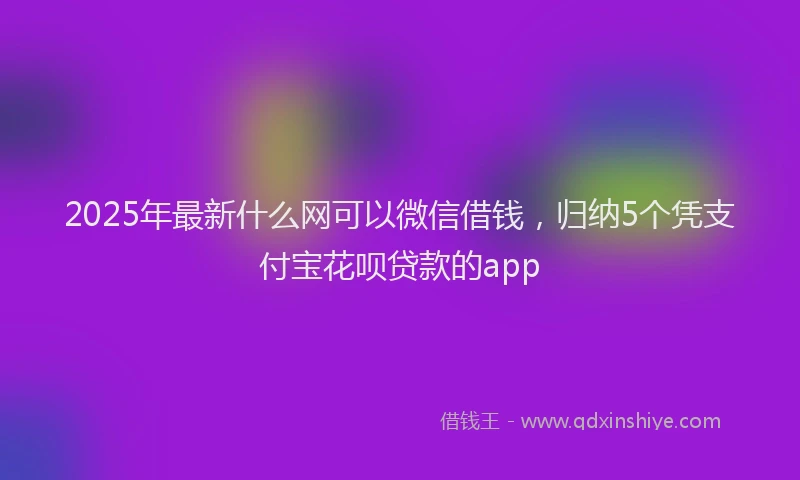 2025年最新什么网可以微信借钱，归纳5个凭支付宝花呗贷款的app