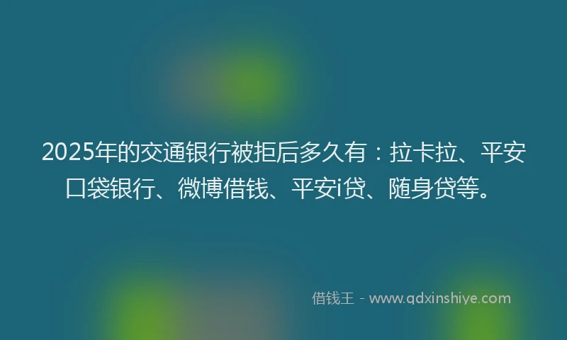 2025年的交通银行被拒后多久有：拉卡拉、平安口袋银行、微博借钱、平安i贷、随身贷等。