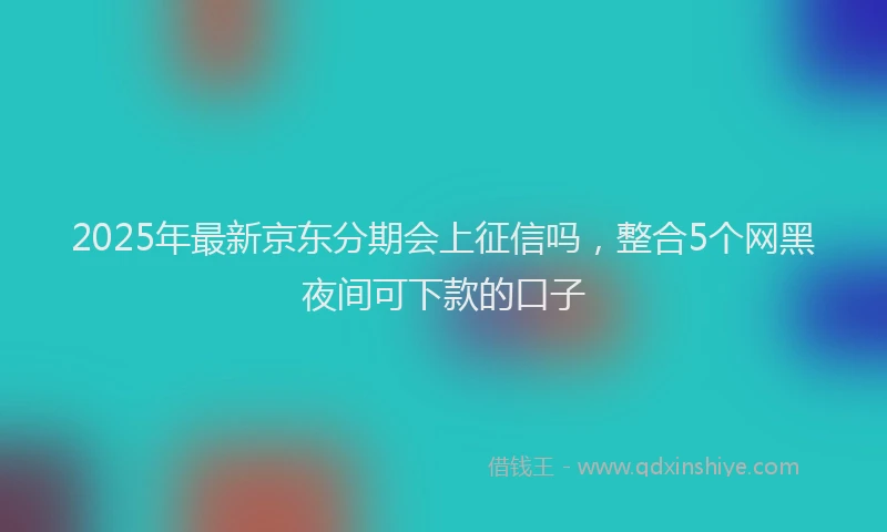 2025年最新京东分期会上征信吗，整合5个网黑夜间可下款的口子