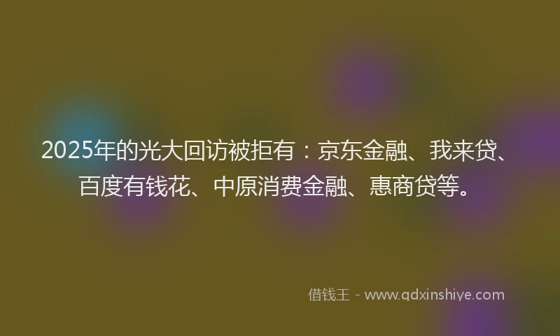 2025年的光大回访被拒有：京东金融、我来贷、百度有钱花、中原消费金融、惠商贷等。