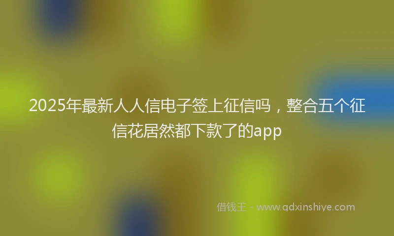 2025年最新人人信电子签上征信吗，整合五个征信花居然都下款了的app