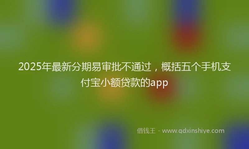 2025年最新分期易审批不通过，概括五个手机支付宝小额贷款的app