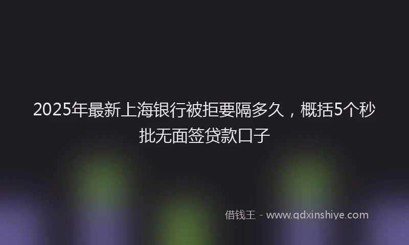 2025年最新上海银行被拒要隔多久，概括5个秒批无面签贷款口子