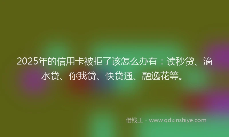 2025年的信用卡被拒了该怎么办有：读秒贷、滴水贷、你我贷、快贷通、融逸花等。