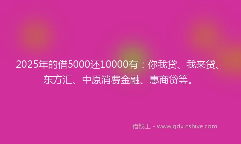 2025年的借5000还10000有：你我贷、我来贷、东方汇、中原消费金融、惠商贷等。