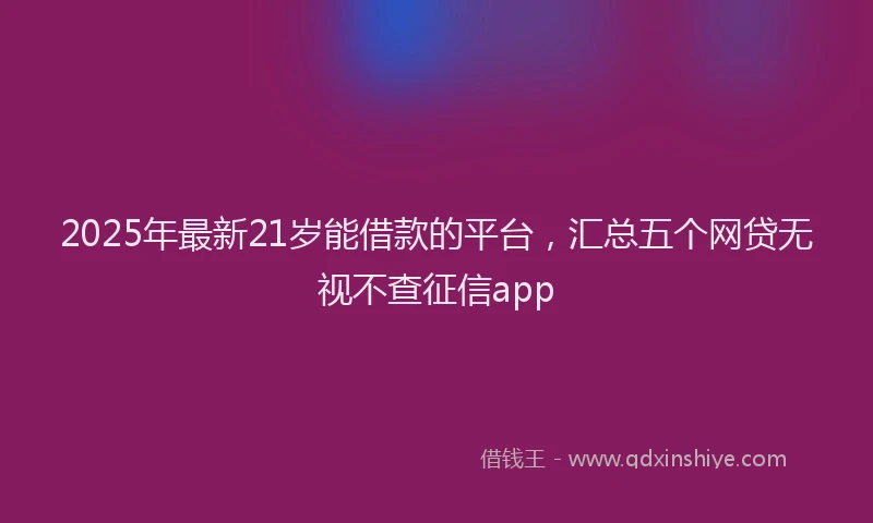 2025年最新21岁能借款的平台，汇总五个网贷无视不查征信app