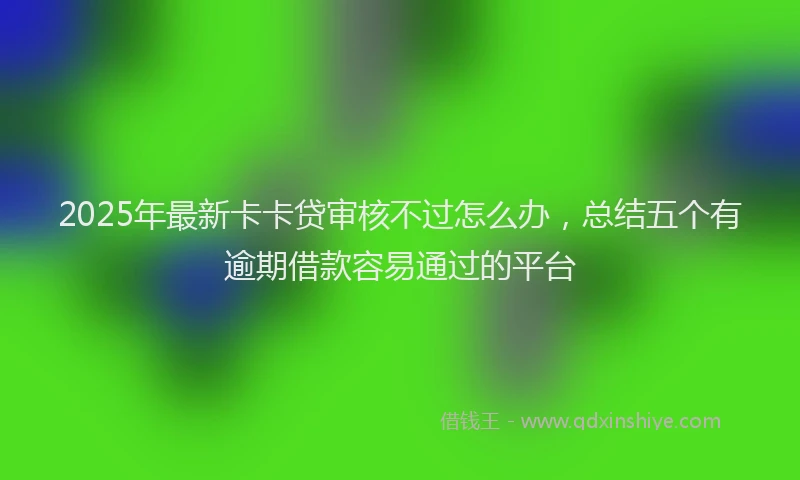 2025年最新卡卡贷审核不过怎么办，总结五个有逾期借款容易通过的平台