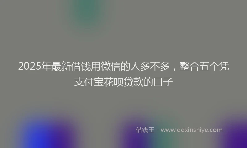 2025年最新借钱用微信的人多不多，整合五个凭支付宝花呗贷款的口子