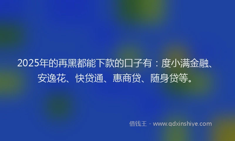 2025年的再黑都能下款的口子有：度小满金融、安逸花、快贷通、惠商贷、随身贷等。