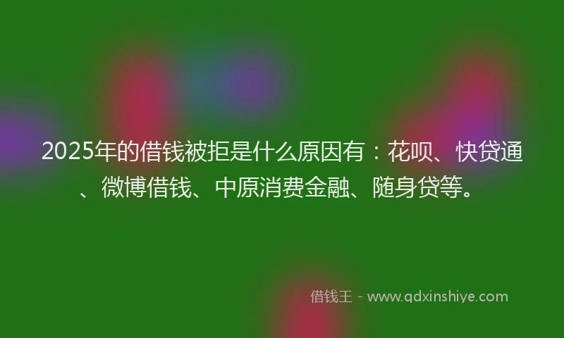 2025年的借钱被拒是什么原因有：花呗、快贷通、微博借钱、中原消费金融、随身贷等。