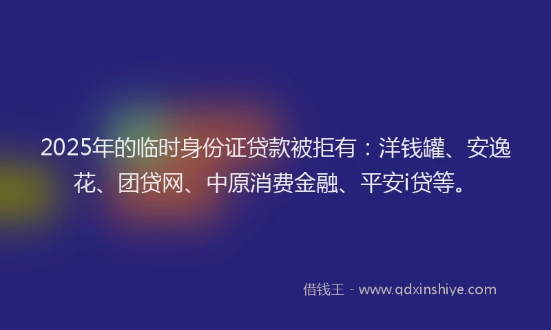 2025年的临时身份证贷款被拒有：洋钱罐、安逸花、团贷网、中原消费金融、平安i贷等。