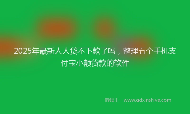 2025年最新人人贷不下款了吗，整理五个手机支付宝小额贷款的软件