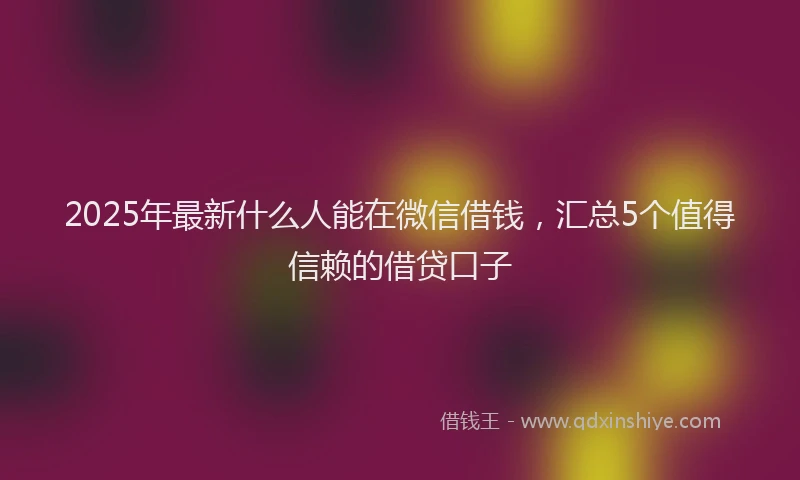 2025年最新什么人能在微信借钱，汇总5个值得信赖的借贷口子