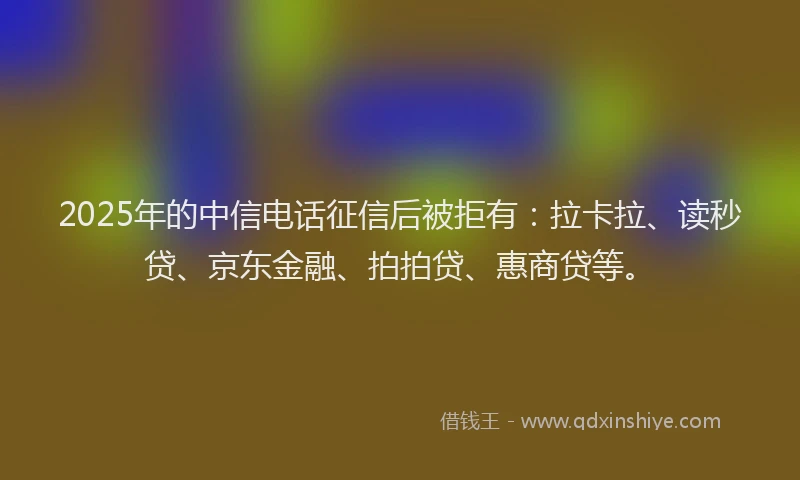 2025年的中信电话征信后被拒有：拉卡拉、读秒贷、京东金融、拍拍贷、惠商贷等。