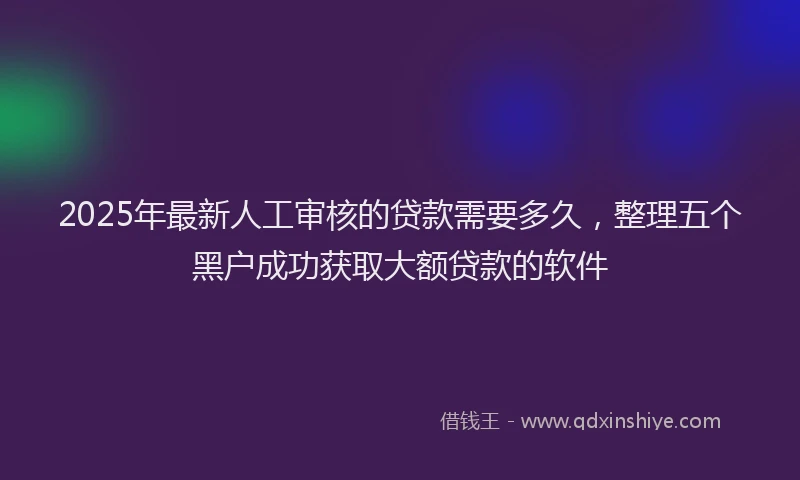 2025年最新人工审核的贷款需要多久，整理五个黑户成功获取大额贷款的软件