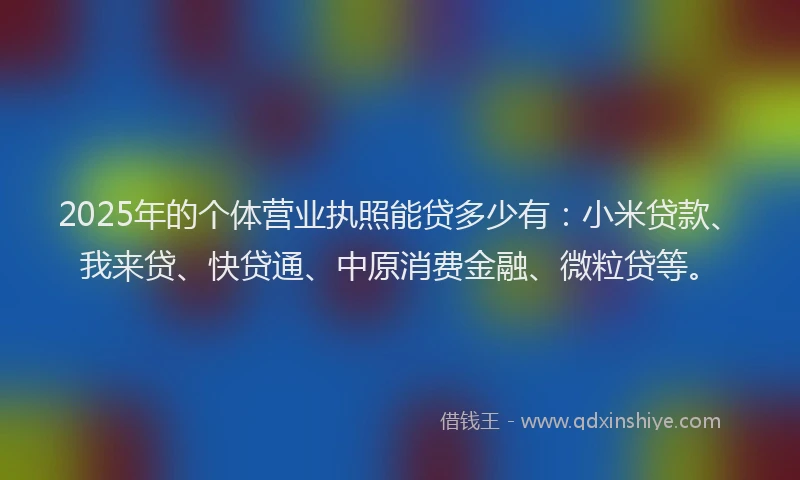 2025年的个体营业执照能贷多少有：小米贷款、我来贷、快贷通、中原消费金融、微粒贷等。