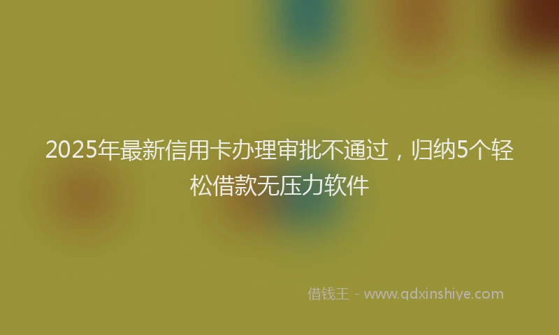 2025年最新信用卡办理审批不通过，归纳5个轻松借款无压力软件