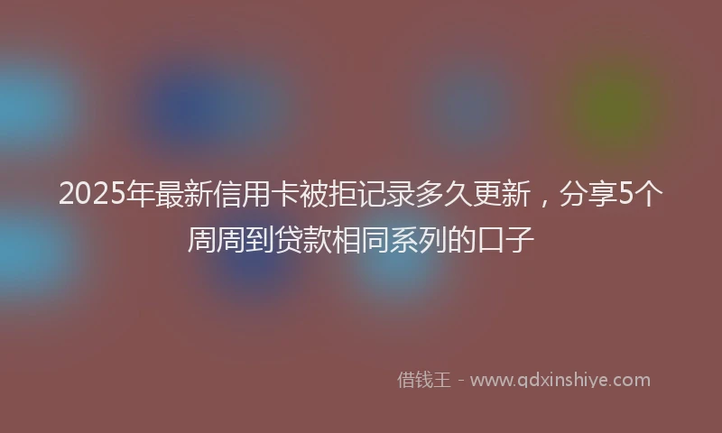 2025年最新信用卡被拒记录多久更新，分享5个周周到贷款相同系列的口子