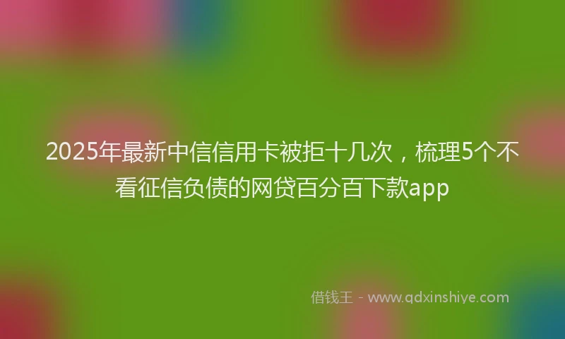 2025年最新中信信用卡被拒十几次，梳理5个不看征信负债的网贷百分百下款app