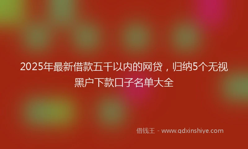 2025年最新借款五千以内的网贷，归纳5个无视黑户下款口子名单大全