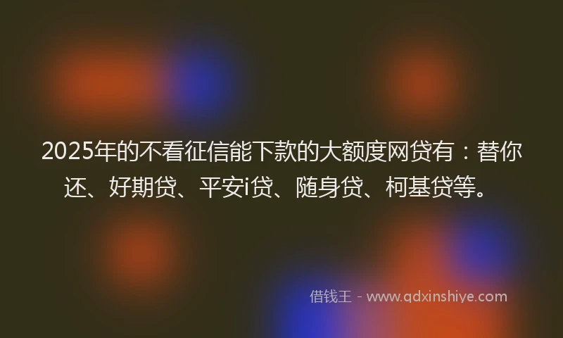 2025年的不看征信能下款的大额度网贷有：替你还、好期贷、平安i贷、随身贷、柯基贷等。