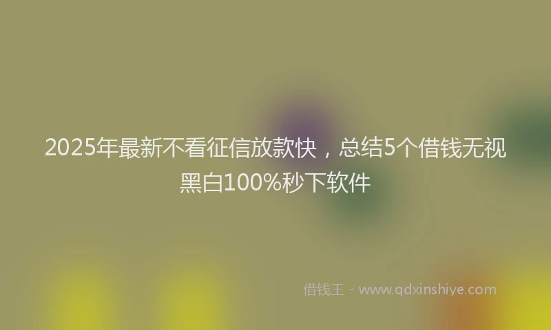 2025年最新不看征信放款快，总结5个借钱无视黑白100%秒下软件