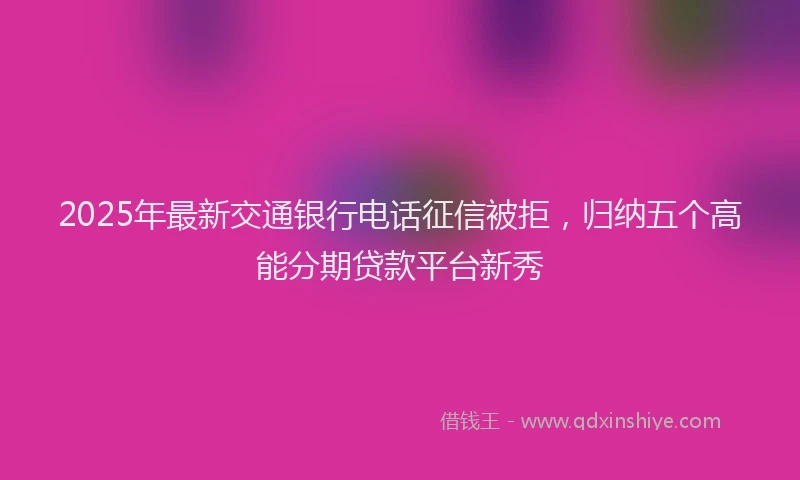 2025年最新交通银行电话征信被拒，归纳五个高能分期贷款平台新秀
