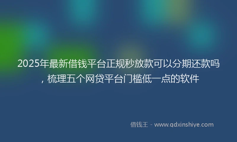 2025年最新借钱平台正规秒放款可以分期还款吗，梳理五个网贷平台门槛低一点的软件