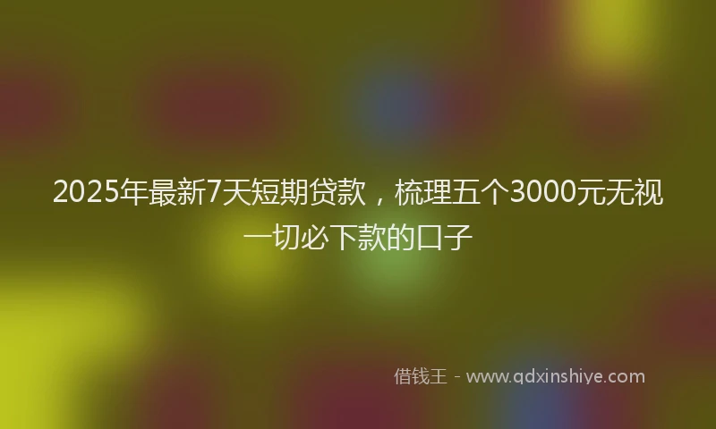 2025年最新7天短期贷款，梳理五个3000元无视一切必下款的口子