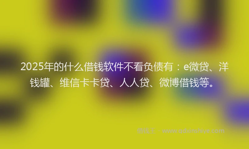 2025年的什么借钱软件不看负债有：e微贷、洋钱罐、维信卡卡贷、人人贷、微博借钱等。