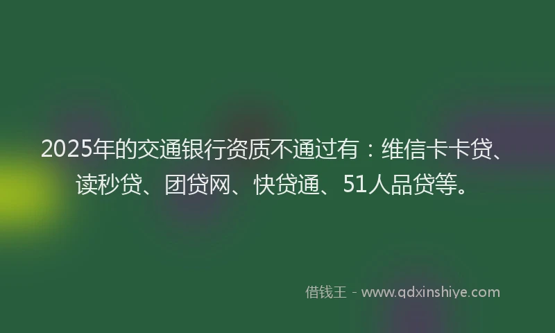 2025年的交通银行资质不通过有：维信卡卡贷、读秒贷、团贷网、快贷通、51人品贷等。