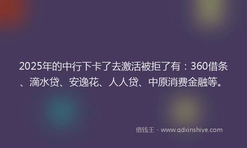 2025年的中行下卡了去激活被拒了有：360借条、滴水贷、安逸花、人人贷、中原消费金融等。