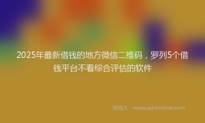 2025年最新借钱的地方微信二维码，罗列5个借钱平台不看综合评估的软件