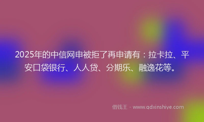 2025年的中信网申被拒了再申请有：拉卡拉、平安口袋银行、人人贷、分期乐、融逸花等。