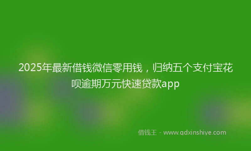 2025年最新借钱微信零用钱，归纳五个支付宝花呗逾期万元快速贷款app