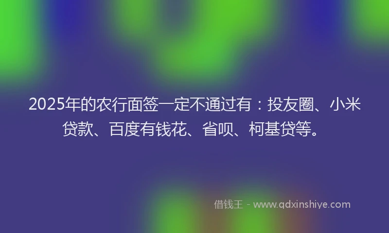 2025年的农行面签一定不通过有：投友圈、小米贷款、百度有钱花、省呗、柯基贷等。
