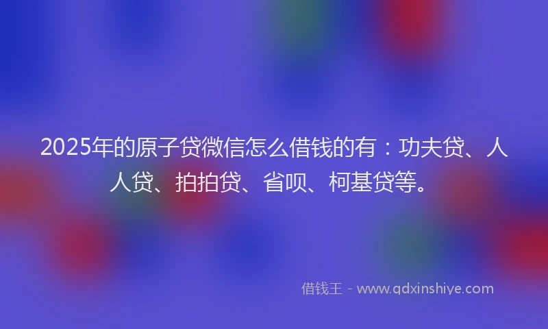 2025年的原子贷微信怎么借钱的有：功夫贷、人人贷、拍拍贷、省呗、柯基贷等。