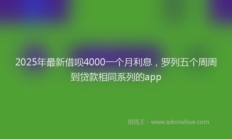 2025年最新借呗4000一个月利息，罗列五个周周到贷款相同系列的app